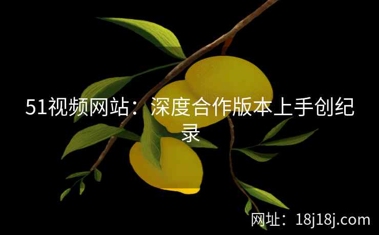 51视频网站：深度合作版本上手创纪录