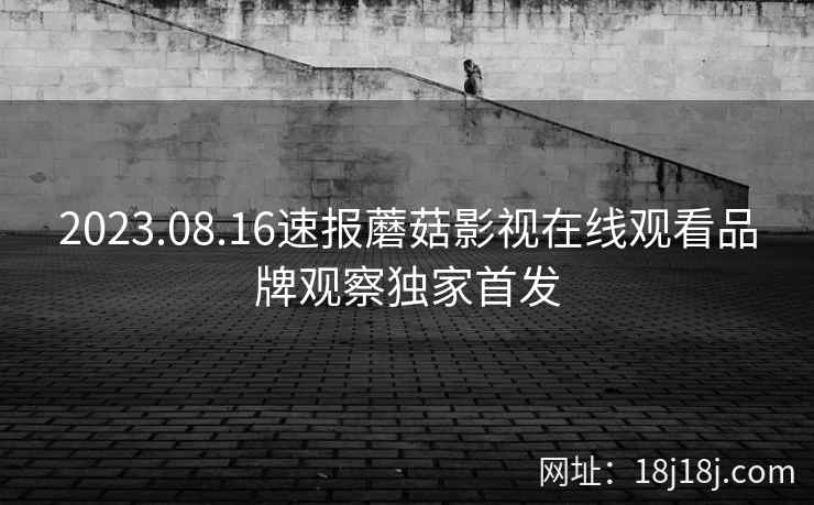 2023.08.16速报蘑菇影视在线观看品牌观察独家首发 2023.08.16速报蘑菇影视在线观看品牌观察独家首发