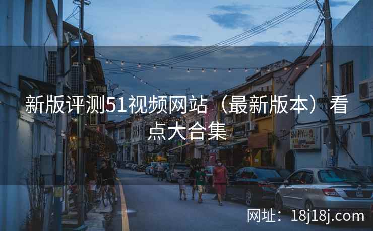 新版评测51视频网站(最新版本)看点大合集 新版评测51视频网站(最新版本)看点大合集