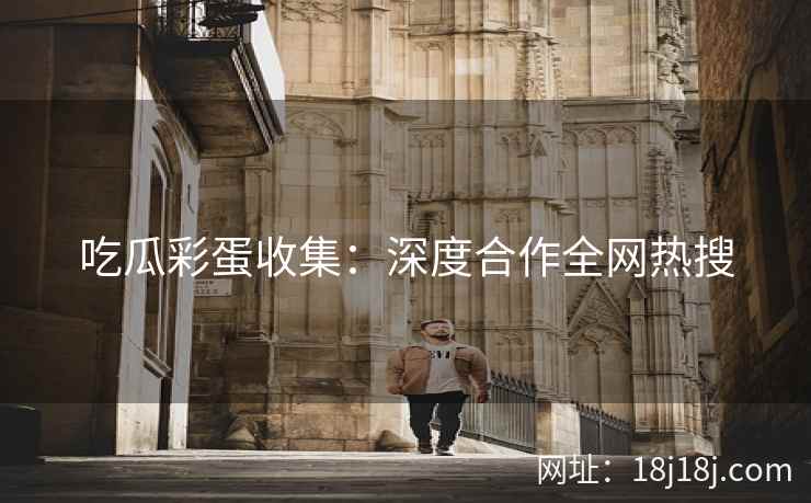 吃瓜彩蛋收集:深度合作全网热搜 吃瓜彩蛋收集:深度合作全网热搜