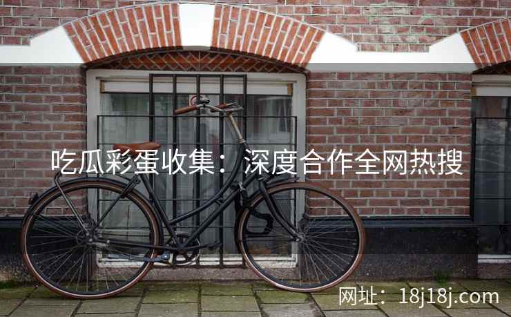 吃瓜彩蛋收集:深度合作全网热搜 吃瓜彩蛋收集:深度合作全网热搜