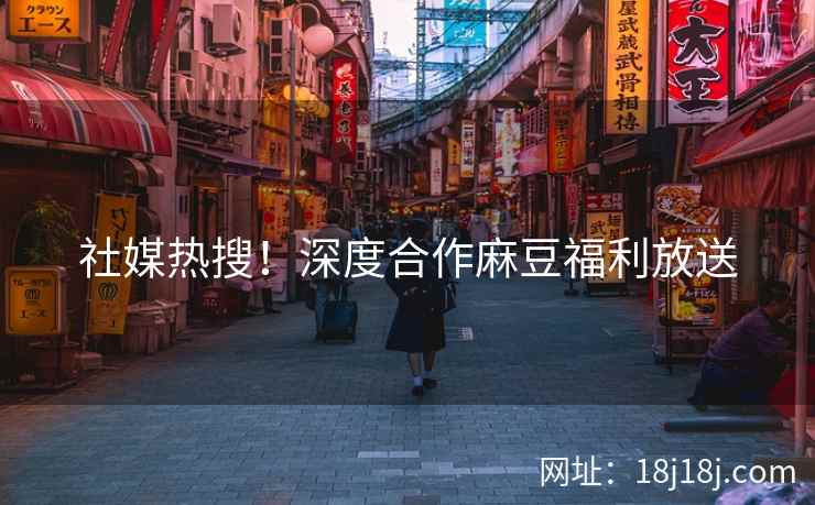 社媒热搜！深度合作麻豆福利放送