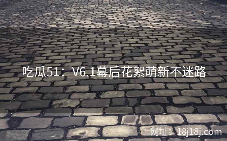 吃瓜51：V6.1幕后花絮萌新不迷路