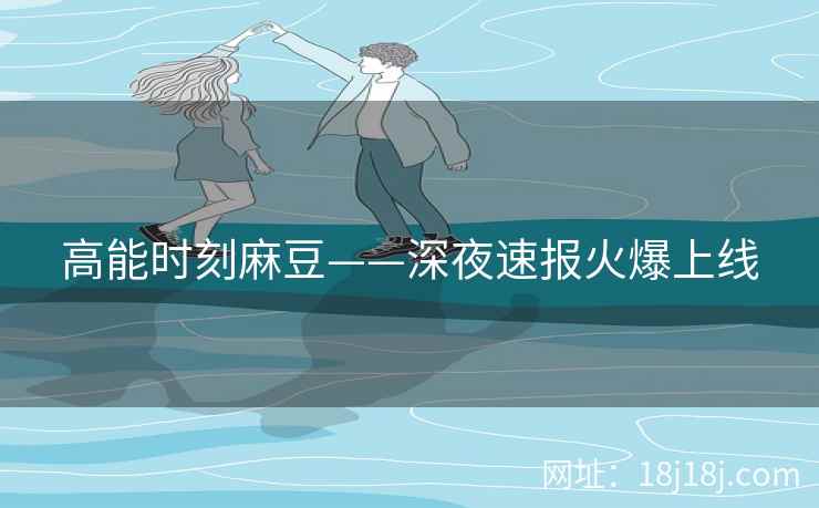 高能时刻麻豆——深夜速报火爆上线
