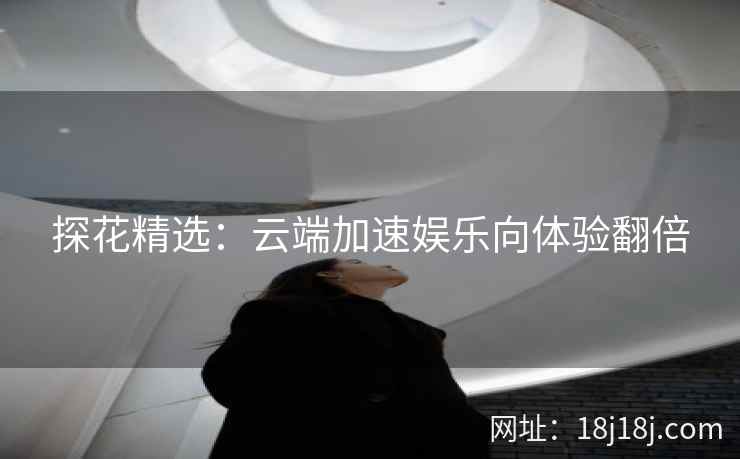 探花精选:云端加速娱乐向体验翻倍 探花精选:云端加速娱乐向体验翻倍