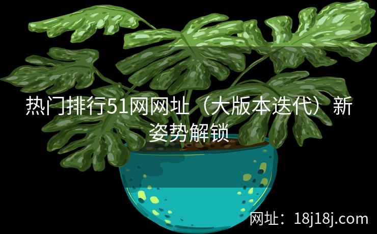 热门排行51网网址（大版本迭代）新姿势解锁