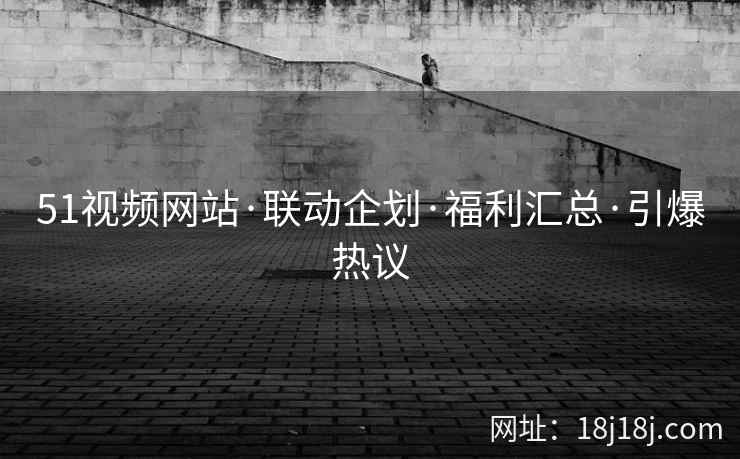 51视频网站·联动企划·福利汇总·引爆热议