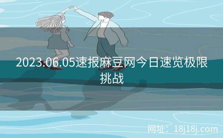 2023.06.05速报麻豆网今日速览极限挑战