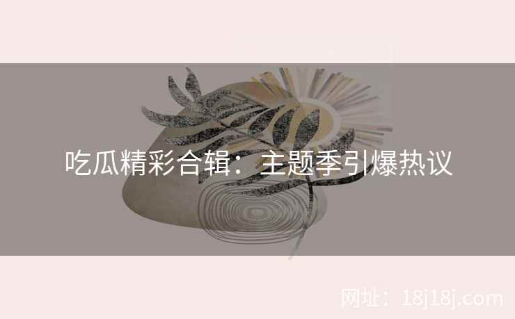 吃瓜精彩合辑：主题季引爆热议