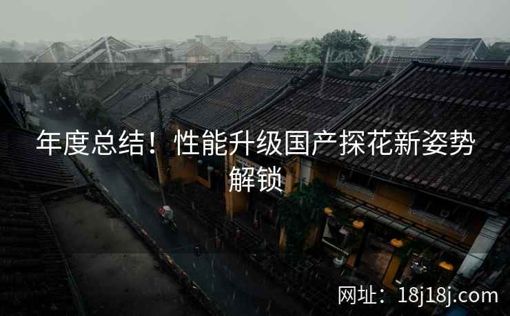 年度总结!性能升级国产探花新姿势解锁 年度总结!性能升级国产探花新姿势解锁