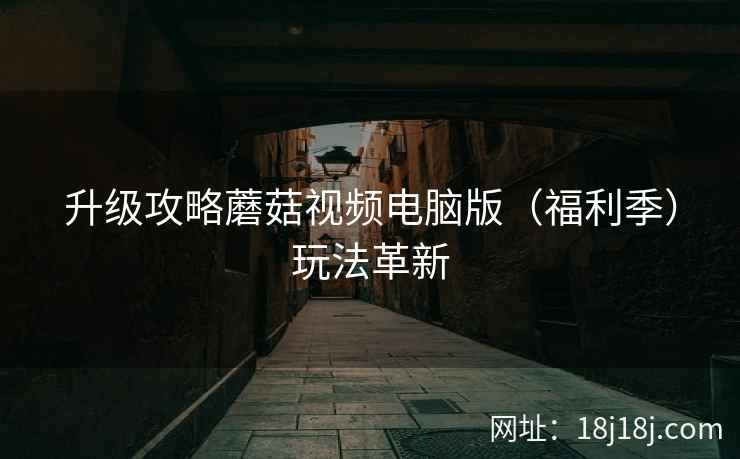 升级攻略蘑菇视频电脑版(福利季)玩法革新 升级攻略蘑菇视频电脑版(福利季)玩法革新